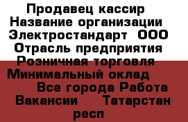 Продавец-кассир › Название организации ­ Электростандарт, ООО › Отрасль предприятия ­ Розничная торговля › Минимальный оклад ­ 22 000 - Все города Работа » Вакансии   . Татарстан респ.